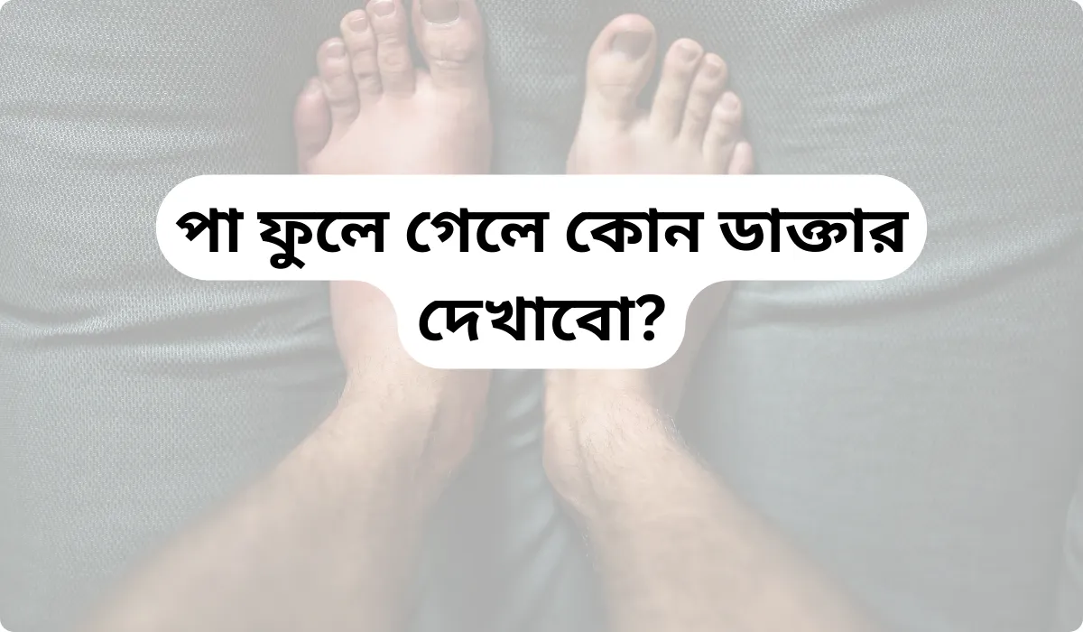 পা ফুলে গেলে কোন ডাক্তার দেখাবো? কারণ ও সমাধান